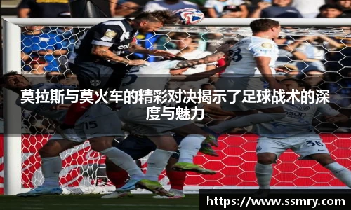 莫拉斯与莫火车的精彩对决揭示了足球战术的深度与魅力