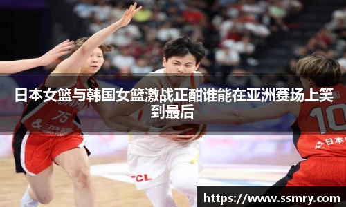 日本女篮与韩国女篮激战正酣谁能在亚洲赛场上笑到最后