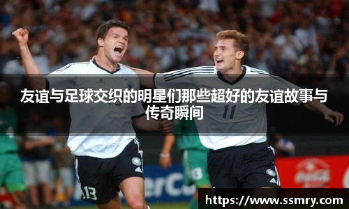 友谊与足球交织的明星们那些超好的友谊故事与传奇瞬间
